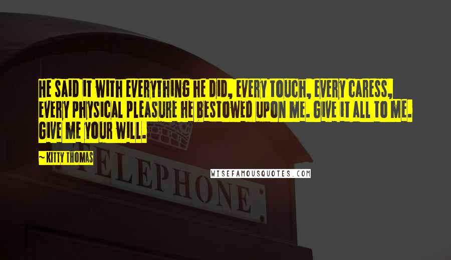 Kitty Thomas Quotes: He said it with everything he did, every touch, every caress, every physical pleasure he bestowed upon me. Give it all to me. Give me your will.