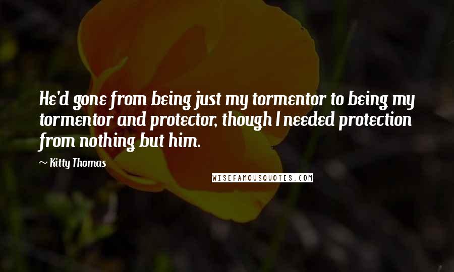 Kitty Thomas Quotes: He'd gone from being just my tormentor to being my tormentor and protector, though I needed protection from nothing but him.