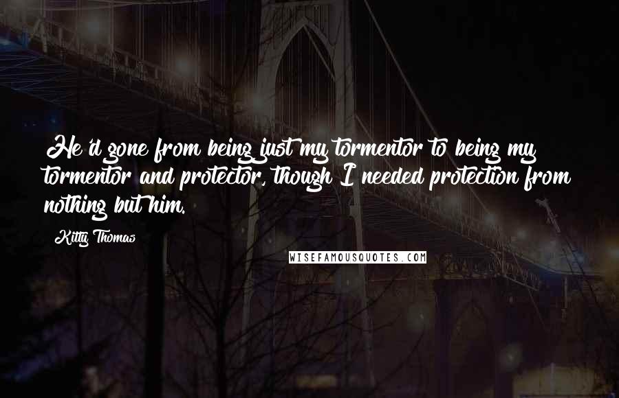 Kitty Thomas Quotes: He'd gone from being just my tormentor to being my tormentor and protector, though I needed protection from nothing but him.