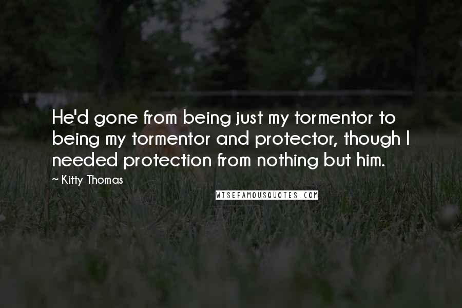 Kitty Thomas Quotes: He'd gone from being just my tormentor to being my tormentor and protector, though I needed protection from nothing but him.