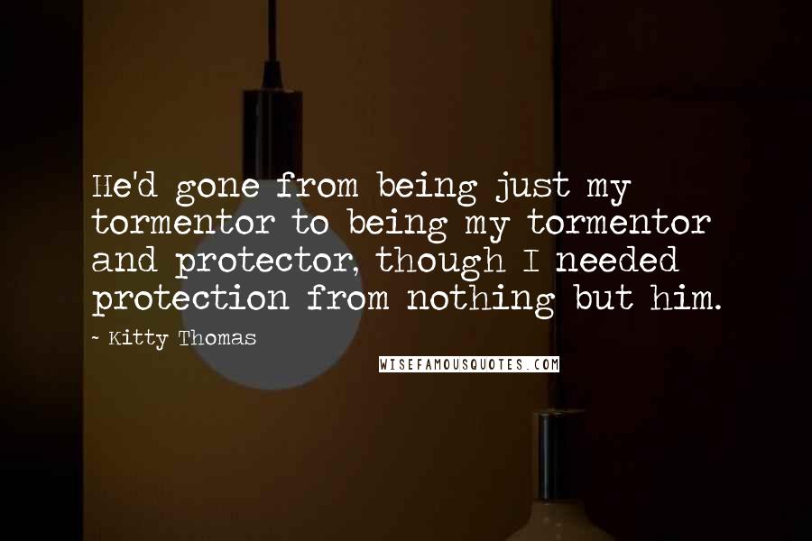 Kitty Thomas Quotes: He'd gone from being just my tormentor to being my tormentor and protector, though I needed protection from nothing but him.