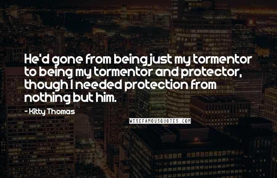 Kitty Thomas Quotes: He'd gone from being just my tormentor to being my tormentor and protector, though I needed protection from nothing but him.