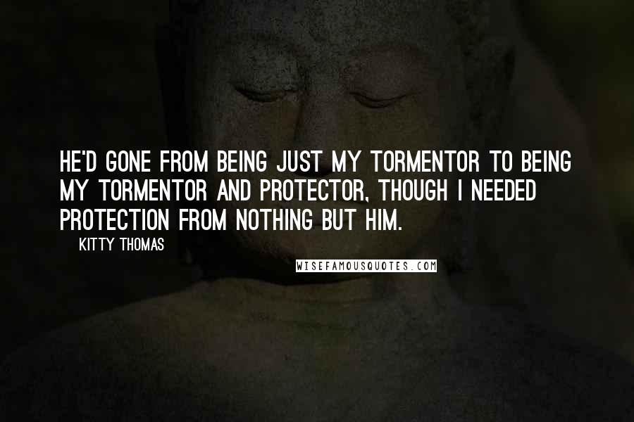 Kitty Thomas Quotes: He'd gone from being just my tormentor to being my tormentor and protector, though I needed protection from nothing but him.