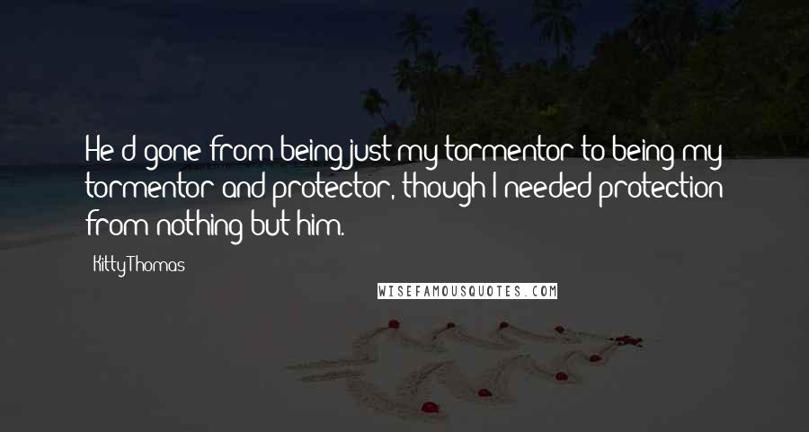 Kitty Thomas Quotes: He'd gone from being just my tormentor to being my tormentor and protector, though I needed protection from nothing but him.