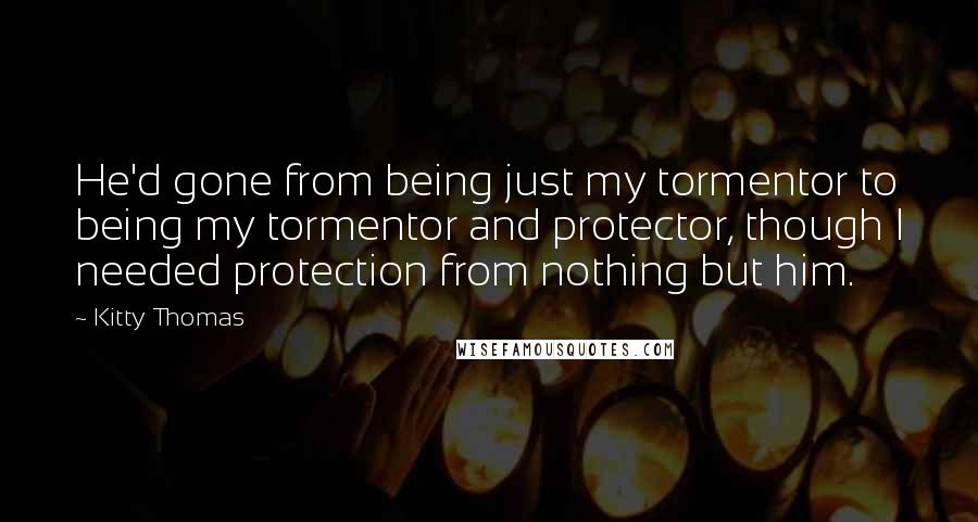 Kitty Thomas Quotes: He'd gone from being just my tormentor to being my tormentor and protector, though I needed protection from nothing but him.