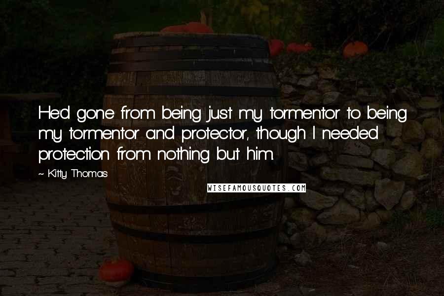 Kitty Thomas Quotes: He'd gone from being just my tormentor to being my tormentor and protector, though I needed protection from nothing but him.