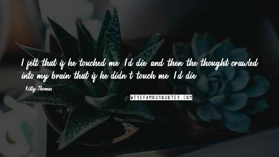 Kitty Thomas Quotes: I felt that if he touched me, I'd die. and then the thought crawled into my brain that if he didn't touch me, I'd die.