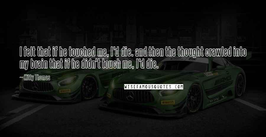 Kitty Thomas Quotes: I felt that if he touched me, I'd die. and then the thought crawled into my brain that if he didn't touch me, I'd die.