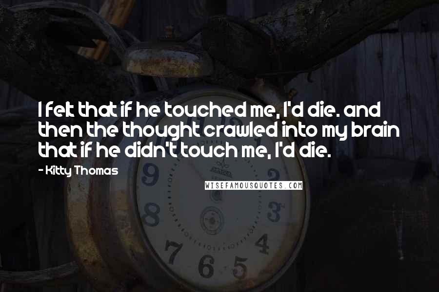 Kitty Thomas Quotes: I felt that if he touched me, I'd die. and then the thought crawled into my brain that if he didn't touch me, I'd die.