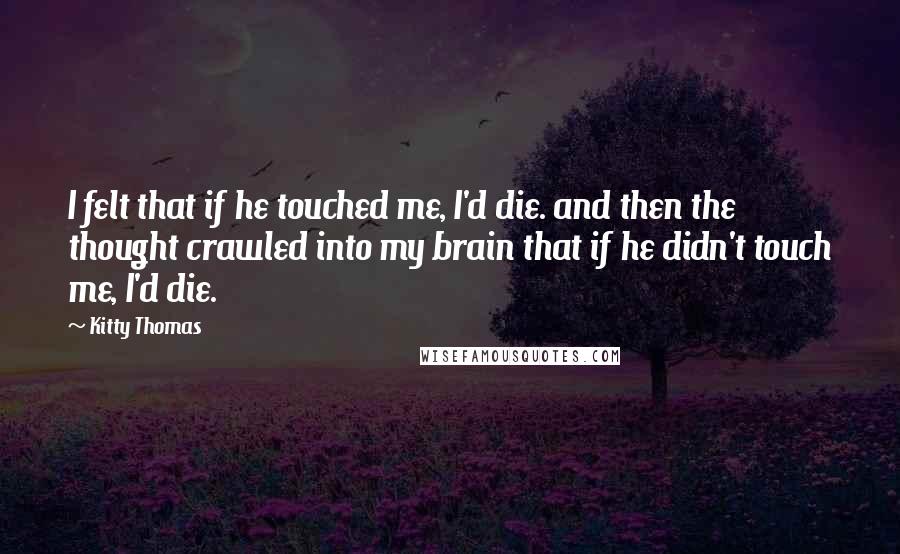 Kitty Thomas Quotes: I felt that if he touched me, I'd die. and then the thought crawled into my brain that if he didn't touch me, I'd die.