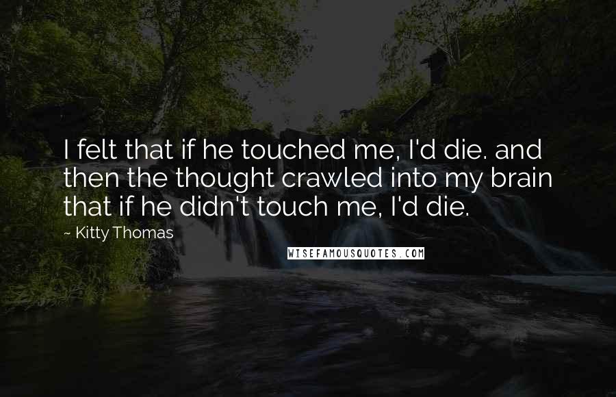Kitty Thomas Quotes: I felt that if he touched me, I'd die. and then the thought crawled into my brain that if he didn't touch me, I'd die.
