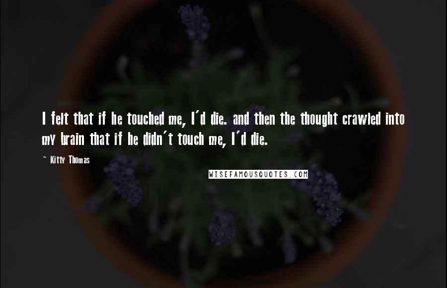 Kitty Thomas Quotes: I felt that if he touched me, I'd die. and then the thought crawled into my brain that if he didn't touch me, I'd die.