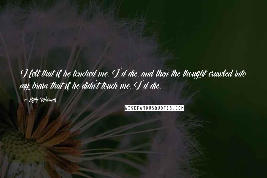 Kitty Thomas Quotes: I felt that if he touched me, I'd die. and then the thought crawled into my brain that if he didn't touch me, I'd die.