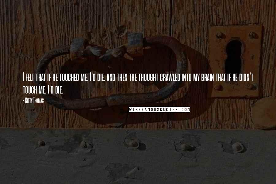 Kitty Thomas Quotes: I felt that if he touched me, I'd die. and then the thought crawled into my brain that if he didn't touch me, I'd die.