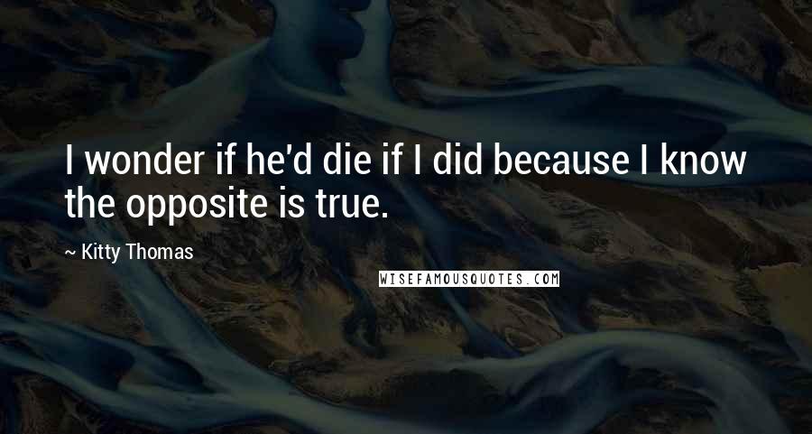 Kitty Thomas Quotes: I wonder if he'd die if I did because I know the opposite is true.