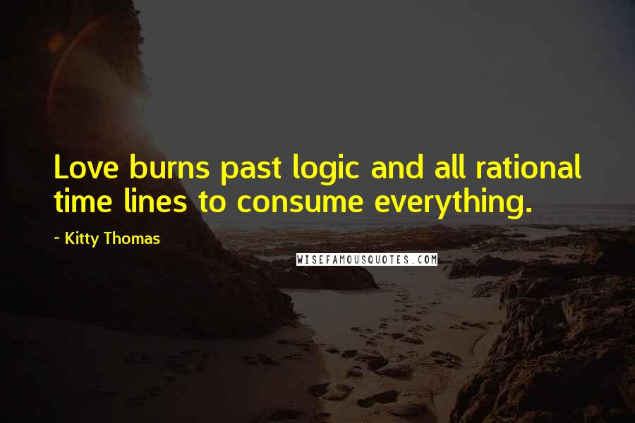 Kitty Thomas Quotes: Love burns past logic and all rational time lines to consume everything.