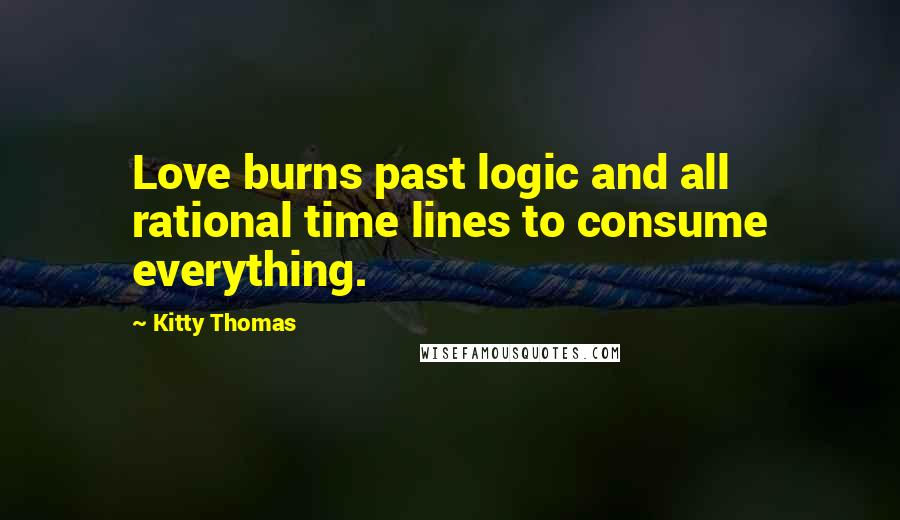 Kitty Thomas Quotes: Love burns past logic and all rational time lines to consume everything.