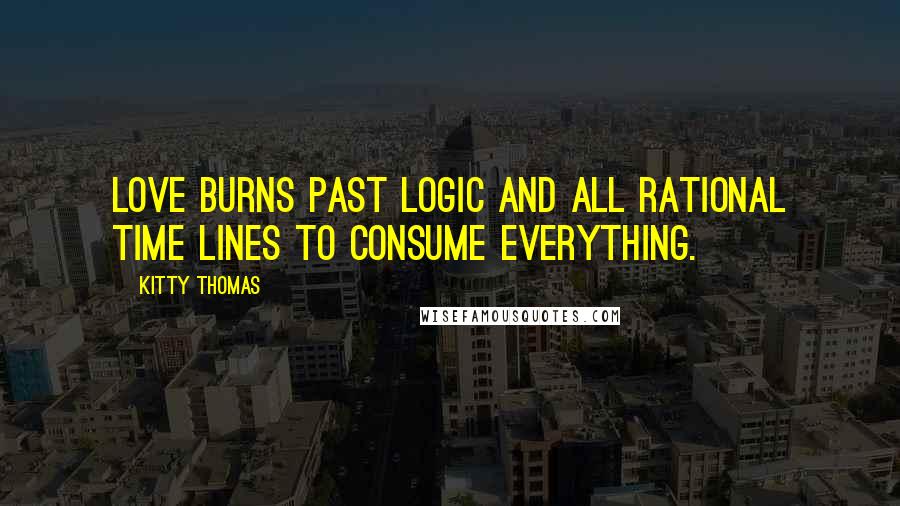 Kitty Thomas Quotes: Love burns past logic and all rational time lines to consume everything.