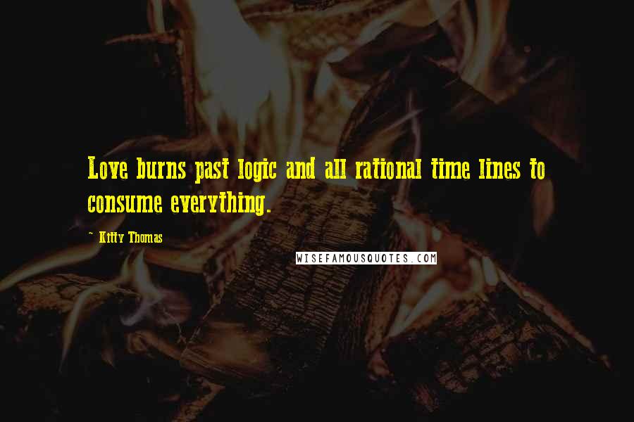 Kitty Thomas Quotes: Love burns past logic and all rational time lines to consume everything.