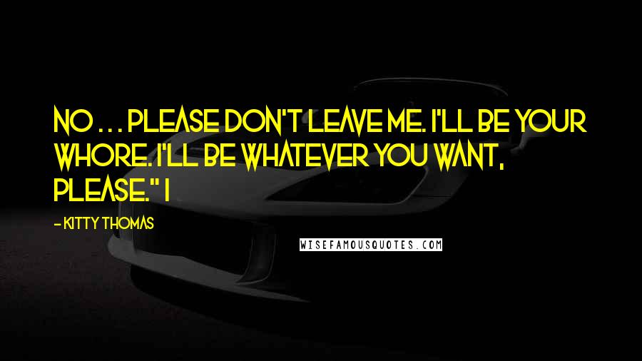 Kitty Thomas Quotes: No . . . please don't leave me. I'll be your whore. I'll be whatever you want, please." I