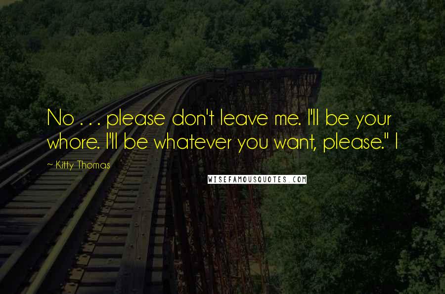 Kitty Thomas Quotes: No . . . please don't leave me. I'll be your whore. I'll be whatever you want, please." I