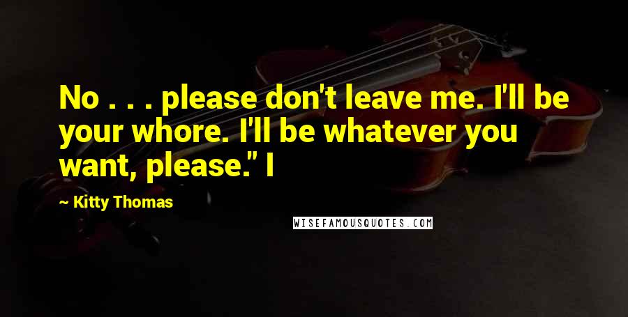 Kitty Thomas Quotes: No . . . please don't leave me. I'll be your whore. I'll be whatever you want, please." I