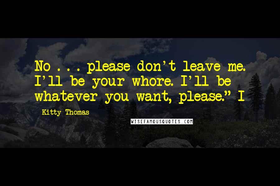 Kitty Thomas Quotes: No . . . please don't leave me. I'll be your whore. I'll be whatever you want, please." I