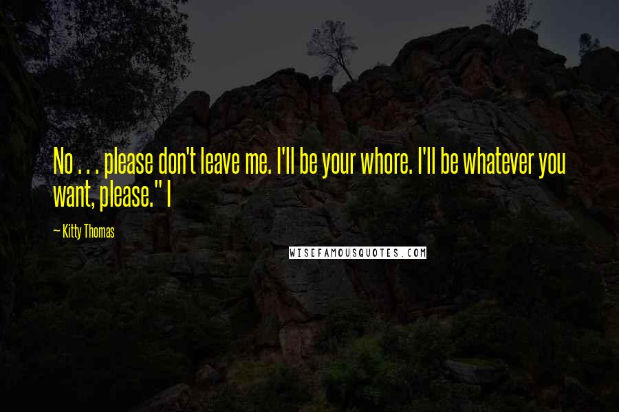 Kitty Thomas Quotes: No . . . please don't leave me. I'll be your whore. I'll be whatever you want, please." I