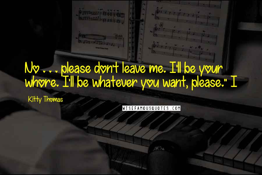 Kitty Thomas Quotes: No . . . please don't leave me. I'll be your whore. I'll be whatever you want, please." I