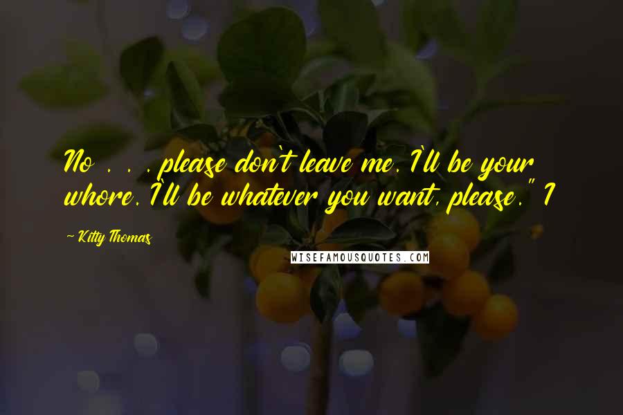 Kitty Thomas Quotes: No . . . please don't leave me. I'll be your whore. I'll be whatever you want, please." I