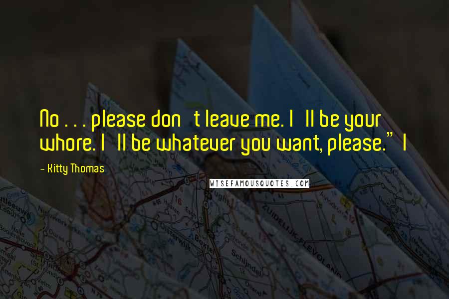 Kitty Thomas Quotes: No . . . please don't leave me. I'll be your whore. I'll be whatever you want, please." I