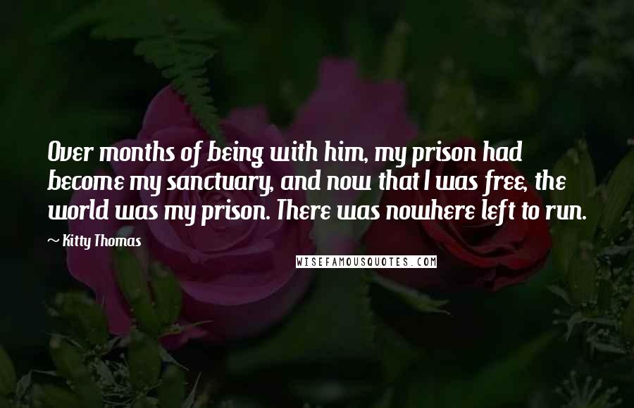 Kitty Thomas Quotes: Over months of being with him, my prison had become my sanctuary, and now that I was free, the world was my prison. There was nowhere left to run.