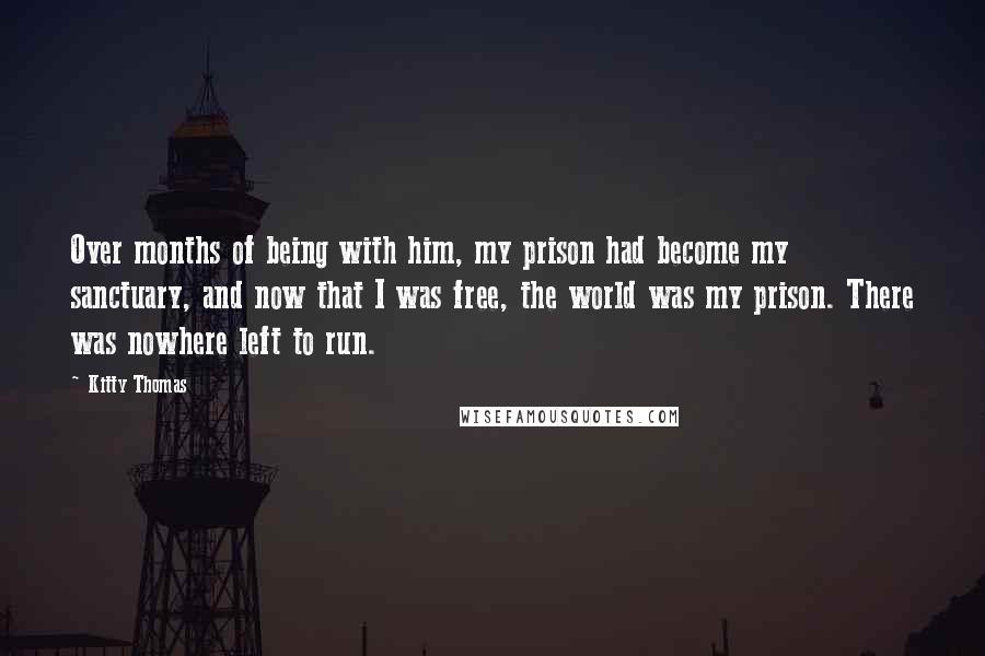 Kitty Thomas Quotes: Over months of being with him, my prison had become my sanctuary, and now that I was free, the world was my prison. There was nowhere left to run.