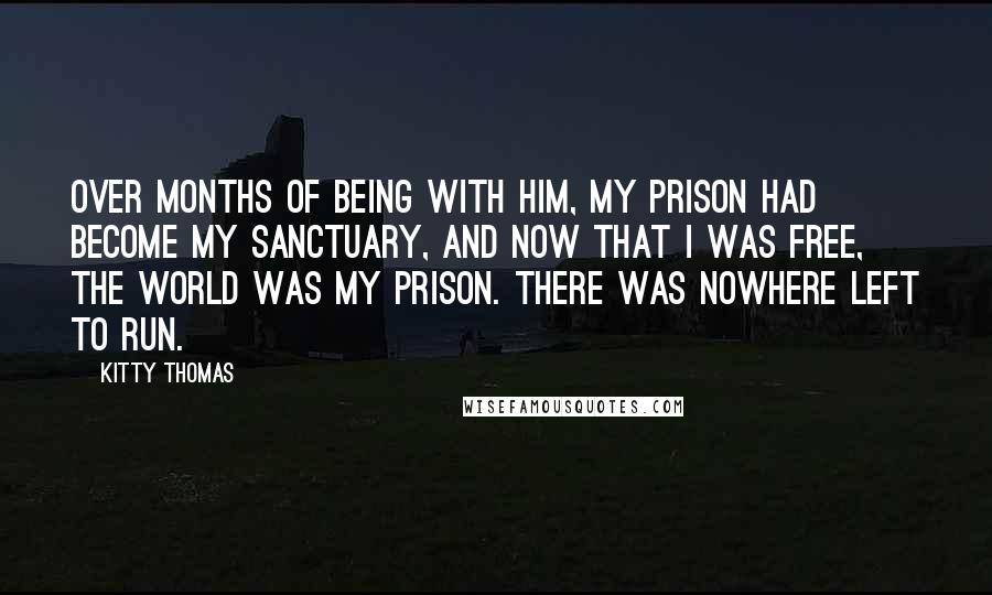 Kitty Thomas Quotes: Over months of being with him, my prison had become my sanctuary, and now that I was free, the world was my prison. There was nowhere left to run.