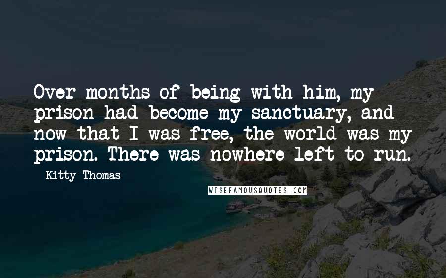 Kitty Thomas Quotes: Over months of being with him, my prison had become my sanctuary, and now that I was free, the world was my prison. There was nowhere left to run.