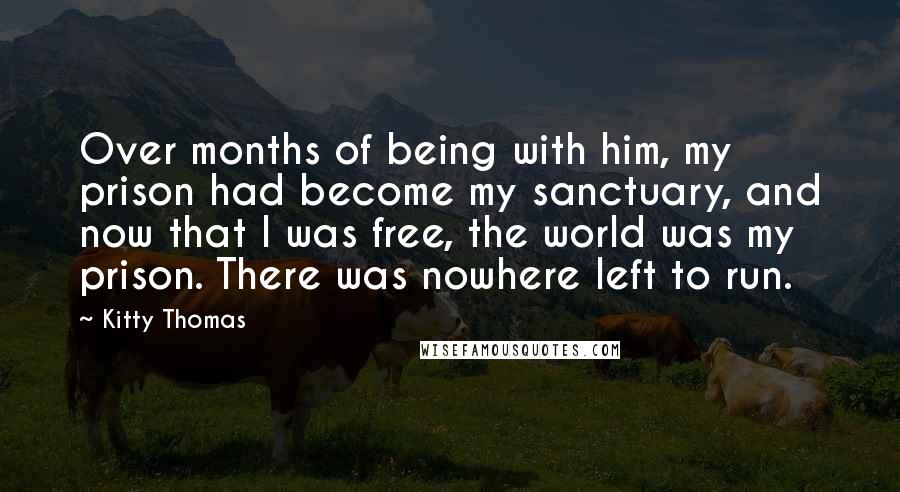 Kitty Thomas Quotes: Over months of being with him, my prison had become my sanctuary, and now that I was free, the world was my prison. There was nowhere left to run.