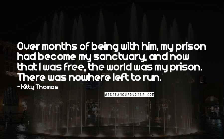 Kitty Thomas Quotes: Over months of being with him, my prison had become my sanctuary, and now that I was free, the world was my prison. There was nowhere left to run.