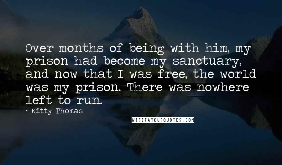 Kitty Thomas Quotes: Over months of being with him, my prison had become my sanctuary, and now that I was free, the world was my prison. There was nowhere left to run.