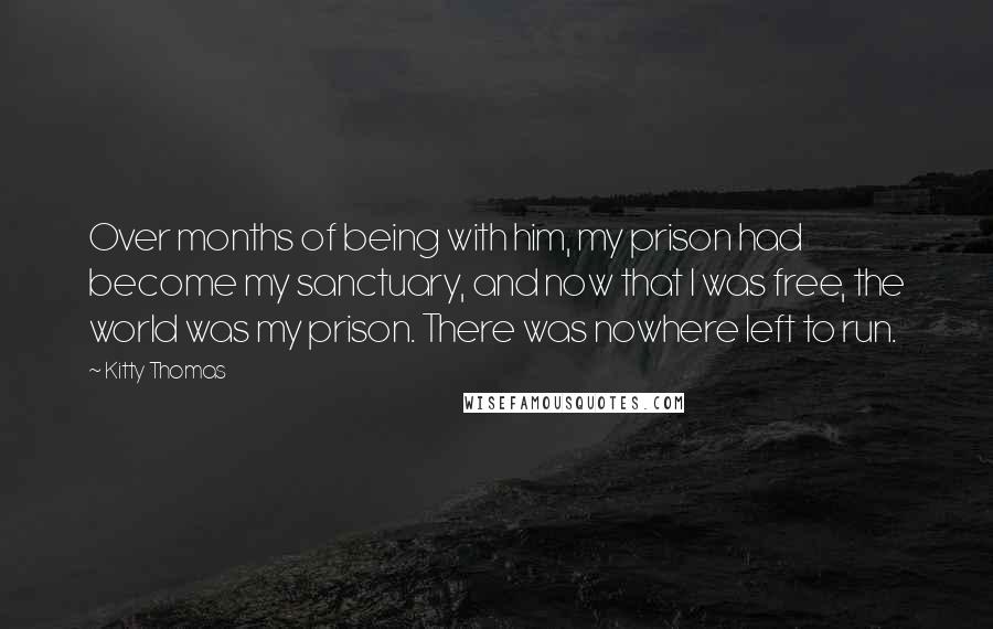 Kitty Thomas Quotes: Over months of being with him, my prison had become my sanctuary, and now that I was free, the world was my prison. There was nowhere left to run.