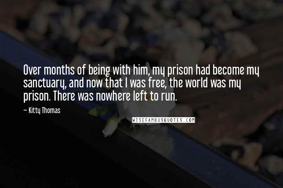 Kitty Thomas Quotes: Over months of being with him, my prison had become my sanctuary, and now that I was free, the world was my prison. There was nowhere left to run.