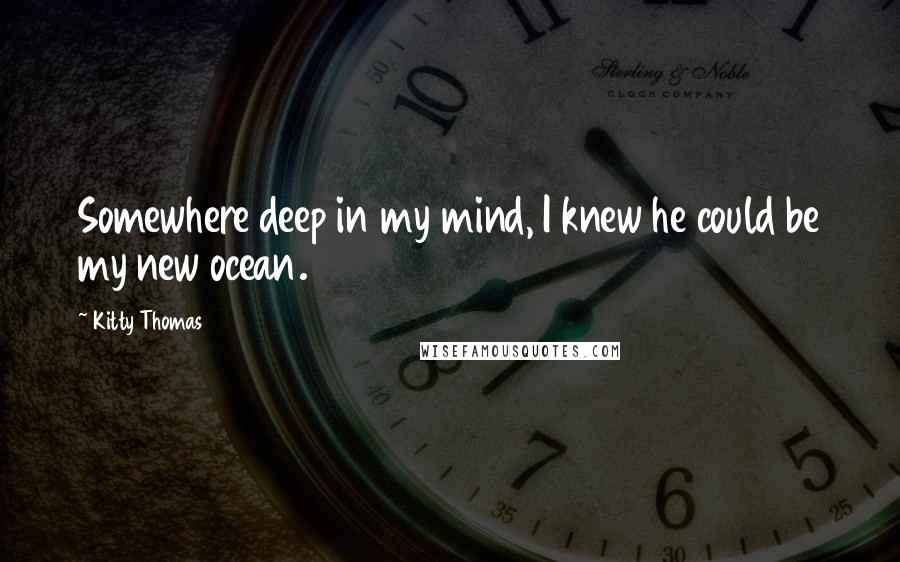 Kitty Thomas Quotes: Somewhere deep in my mind, I knew he could be my new ocean.