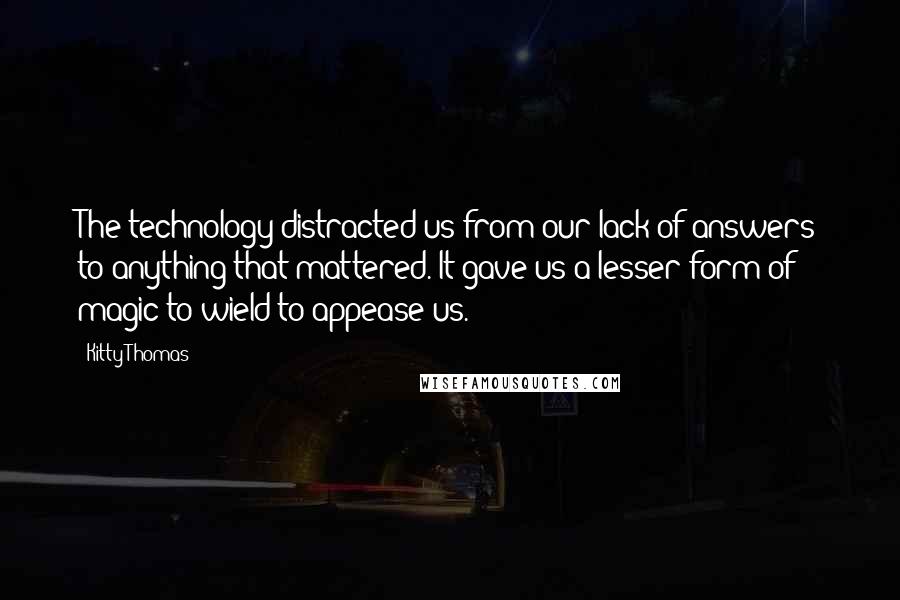 Kitty Thomas Quotes: The technology distracted us from our lack of answers to anything that mattered. It gave us a lesser form of magic to wield to appease us.