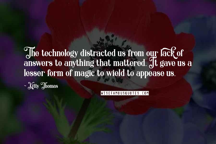 Kitty Thomas Quotes: The technology distracted us from our lack of answers to anything that mattered. It gave us a lesser form of magic to wield to appease us.