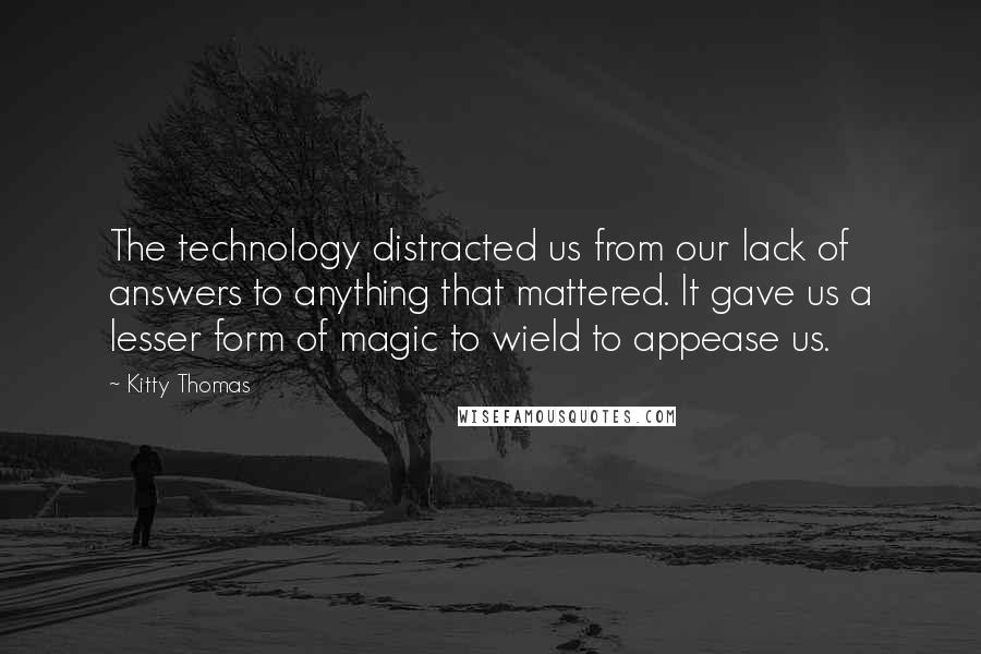 Kitty Thomas Quotes: The technology distracted us from our lack of answers to anything that mattered. It gave us a lesser form of magic to wield to appease us.