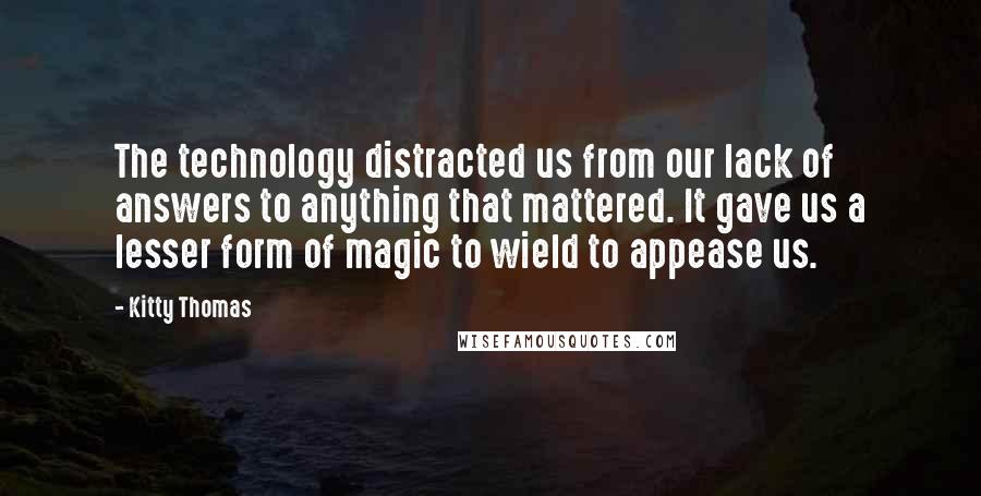 Kitty Thomas Quotes: The technology distracted us from our lack of answers to anything that mattered. It gave us a lesser form of magic to wield to appease us.