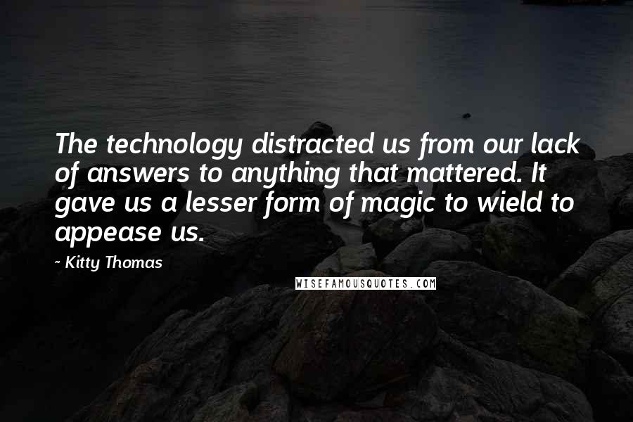 Kitty Thomas Quotes: The technology distracted us from our lack of answers to anything that mattered. It gave us a lesser form of magic to wield to appease us.
