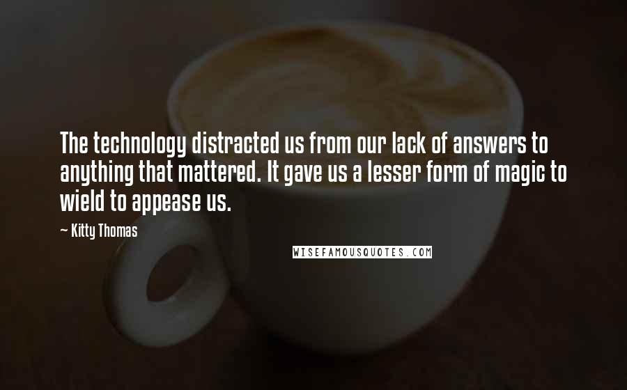 Kitty Thomas Quotes: The technology distracted us from our lack of answers to anything that mattered. It gave us a lesser form of magic to wield to appease us.