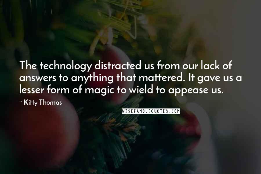 Kitty Thomas Quotes: The technology distracted us from our lack of answers to anything that mattered. It gave us a lesser form of magic to wield to appease us.