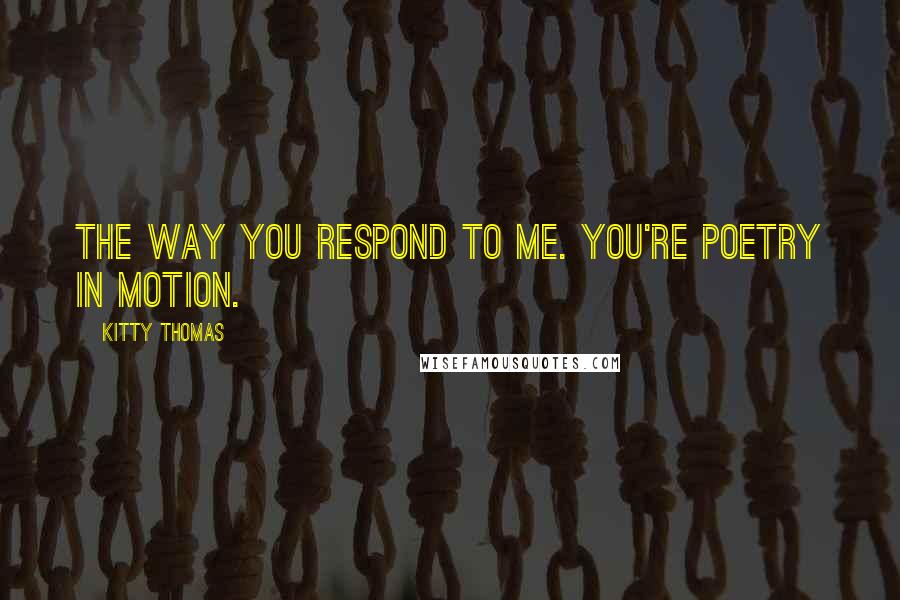 Kitty Thomas Quotes: The way you respond to me. You're poetry in motion.