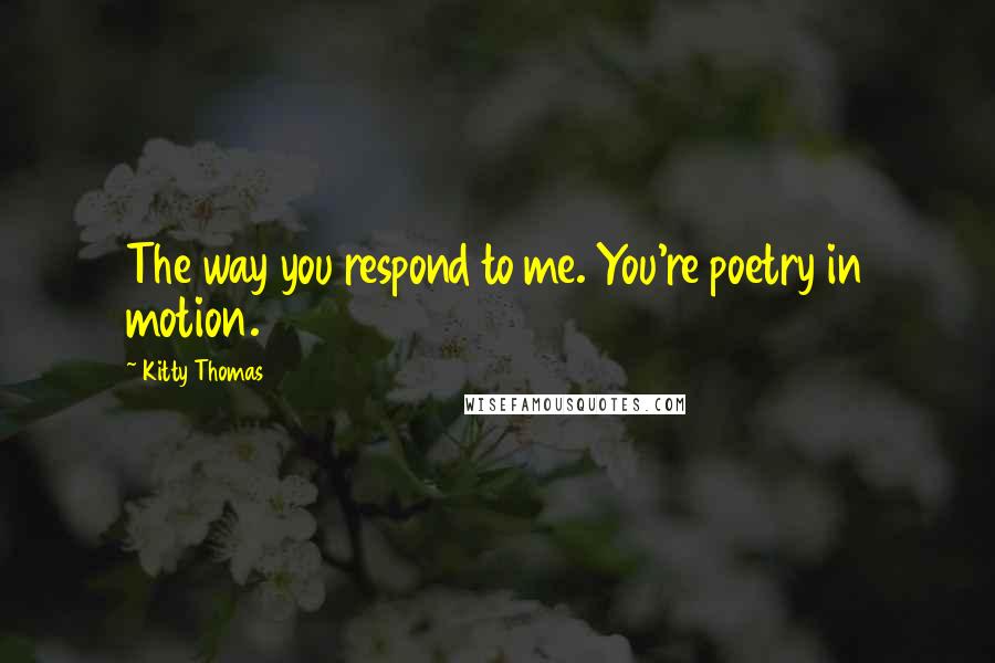 Kitty Thomas Quotes: The way you respond to me. You're poetry in motion.